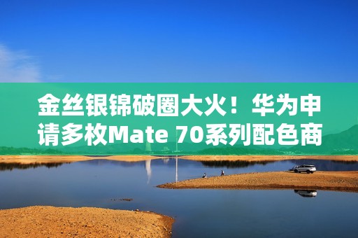 金丝银锦破圈大火！华为申请多枚Mate 70系列配色商标