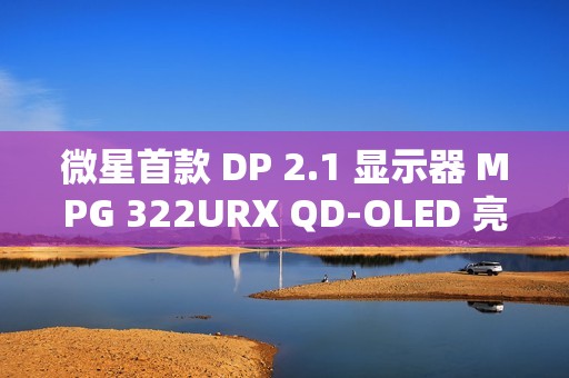 微星首款 DP 2.1 显示器 MPG 322URX QD-OLED 亮相：4K 240Hz 屏、3 年烧屏保