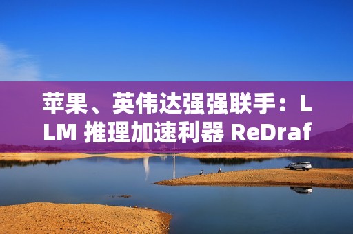 苹果、英伟达强强联手：LLM 推理加速利器 ReDrafter 开源，AI 性能提升 2.7 倍