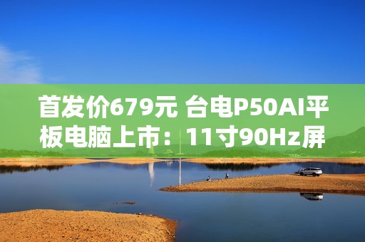 首发价679元 台电P50AI平板电脑上市：11寸90Hz屏 7000mAh大电池