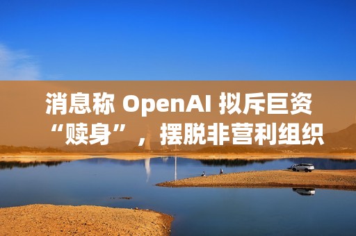 消息称 OpenAI 拟斥巨资“赎身”，摆脱非营利组织控制