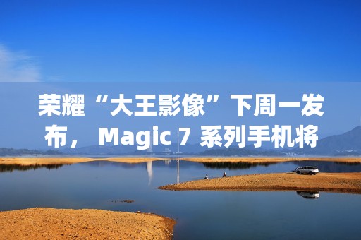 荣耀“大王影像”下周一发布， Magic 7 系列手机将全系升级