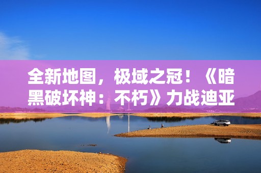 全新地图，极域之冠！《暗黑破坏神：不朽》力战迪亚波罗拯救庇护之地