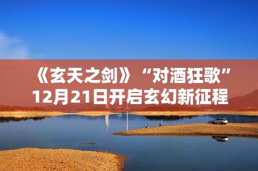 《玄天之剑》“对酒狂歌”12月21日开启玄幻新征程！