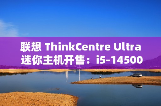 联想 ThinkCentre Ultra 迷你主机开售：i5-14500 / i7-14700、RTX4060，售价 12999 元起