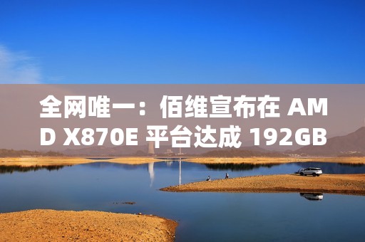 全网唯一：佰维宣布在 AMD X870E 平台达成 192GB DDR5 6400 内存烧机过测，CL28 时序
