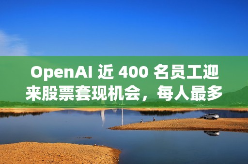 OpenAI 近 400 名员工迎来股票套现机会，每人最多出售 1000 万美元