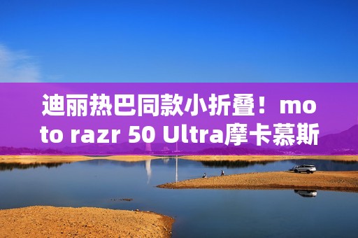 迪丽热巴同款小折叠！moto razr 50 Ultra摩卡慕斯限定版预售：5899元