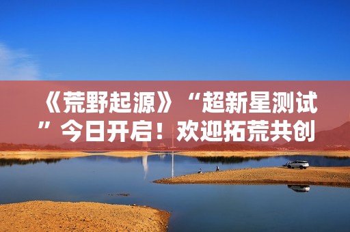 《荒野起源》“超新星测试”今日开启！欢迎拓荒共创！