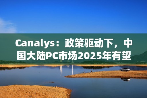 Canalys：政策驱动下，中国大陆PC市场2025年有望增长6%
