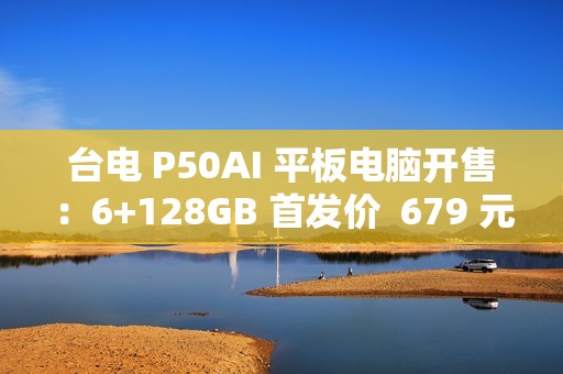 台电 P50AI 平板电脑开售：6+128GB 首发价  679 元