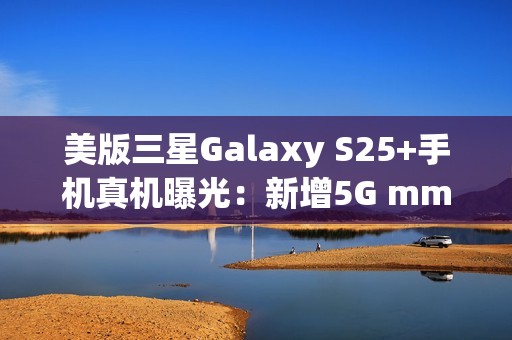 美版三星Galaxy S25+手机真机曝光：新增5G mmWave天线