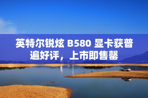 英特尔锐炫 B580 显卡获普遍好评，上市即售罄