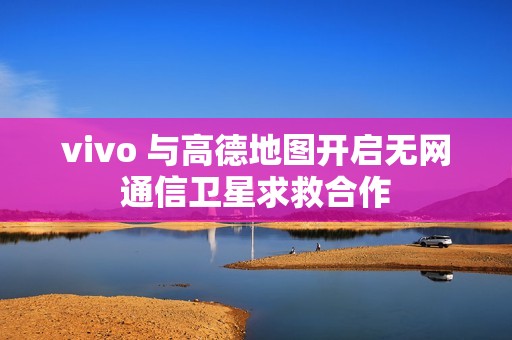 vivo 与高德地图开启无网通信卫星求救合作