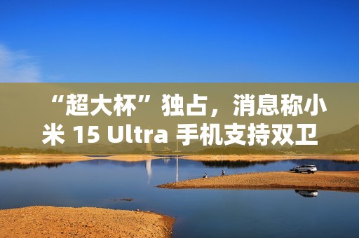 “超大杯”独占，消息称小米 15 Ultra 手机支持双卫星通讯