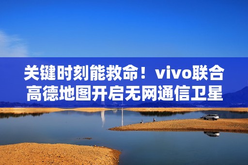关键时刻能救命！vivo联合高德地图开启无网通信卫星求救合作