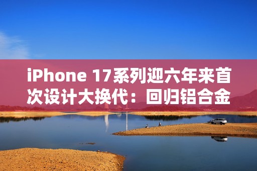iPhone 17系列迎六年来首次设计大换代：回归铝合金背板