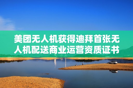 美团无人机获得迪拜首张无人机配送商业运营资质证书