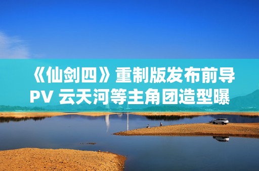 《仙剑四》重制版发布前导PV 云天河等主角团造型曝光