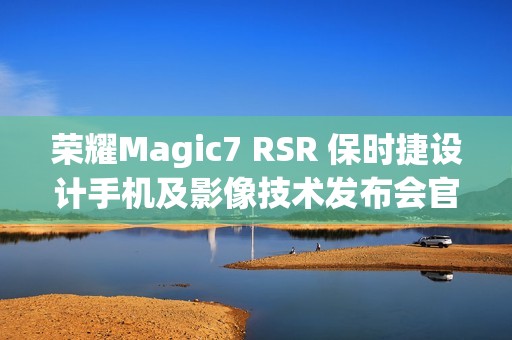 荣耀Magic7 RSR 保时捷设计手机及影像技术发布会官宣 12 月 23 日举行