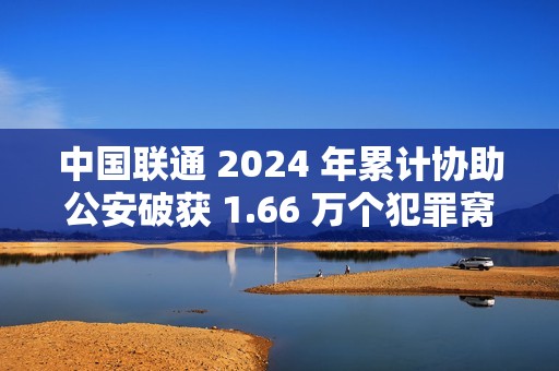 中国联通 2024 年累计协助公安破获 1.66 万个犯罪窝点，涉诈号码关停量同比降 47.76%