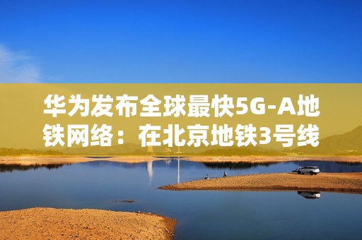 华为发布全球最快5G-A地铁网络：在北京地铁3号线全线商用300MHz