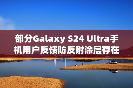 部分Galaxy S24 Ultra手机用户反馈防反射涂层存在耐用性问题