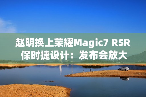赵明换上荣耀Magic7 RSR 保时捷设计：发布会放大招