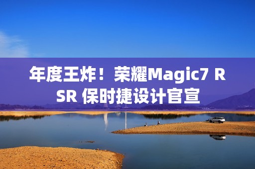 年度王炸！荣耀Magic7 RSR 保时捷设计官宣