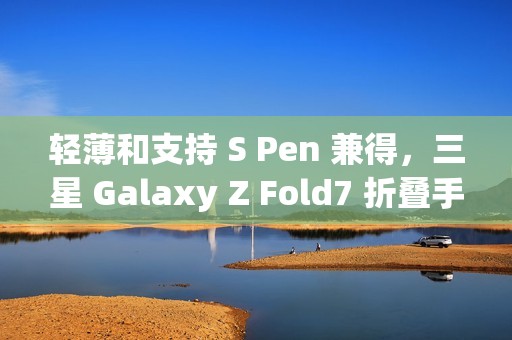轻薄和支持 S Pen 兼得，三星 Galaxy Z Fold7 折叠手机将首秀类苹果 Apple Pencil 新技术