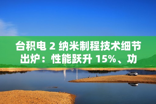 台积电 2 纳米制程技术细节出炉：性能跃升 15%、功耗降低 30%，晶圆价格上涨