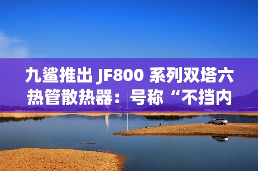 九鲨推出 JF800 系列双塔六热管散热器：号称“不挡内存条”，254.9 元起