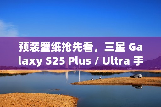 预装壁纸抢先看，三星 Galaxy S25 Plus / Ultra 手机渲染图曝光