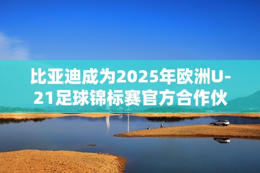比亚迪成为2025年欧洲U-21足球锦标赛官方合作伙伴