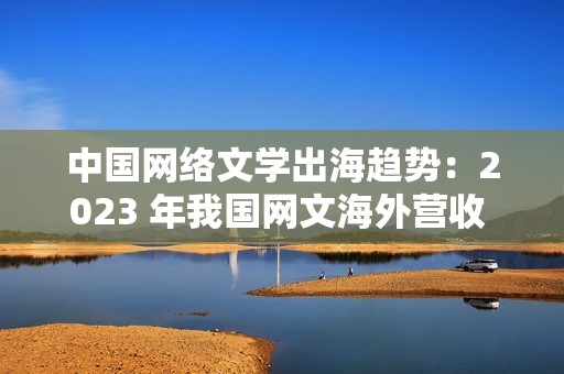 中国网络文学出海趋势：2023 年我国网文海外营收 43.5 亿元，同比增长 7.06%