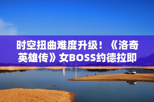 时空扭曲难度升级！《洛奇英雄传》女BOSS约德拉即将开战！