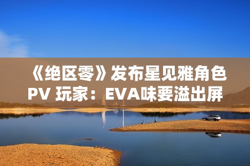 《绝区零》发布星见雅角色PV 玩家：EVA味要溢出屏幕了