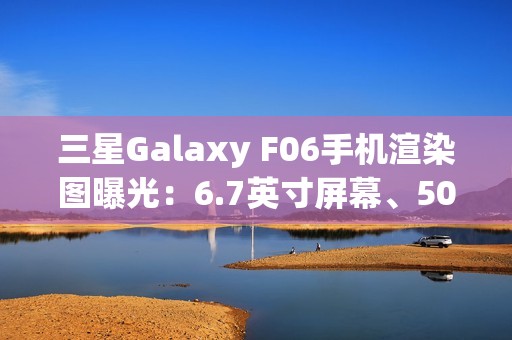 三星Galaxy F06手机渲染图曝光：6.7英寸屏幕、5000万主摄、5000mAh电池