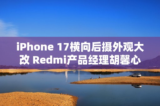 iPhone 17横向后摄外观大改 Redmi产品经理胡馨心：看了一个礼拜没适应