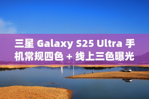 三星 Galaxy S25 Ultra 手机常规四色 + 线上三色曝光