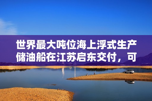 世界最大吨位海上浮式生产储油船在江苏启东交付，可储存 140 万桶原油