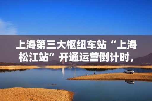 上海第三大枢纽车站“上海松江站”开通运营倒计时，站场总规模 9 台 23 线
