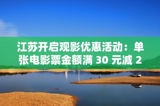 江苏开启观影优惠活动：单张电影票金额满 30 元减 20 元，共计 25 万张