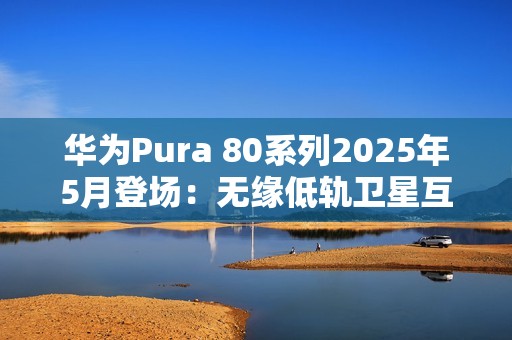 华为Pura 80系列2025年5月登场：无缘低轨卫星互联网