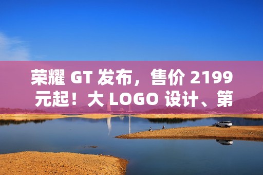 荣耀 GT 发布，售价 2199 元起！大 LOGO 设计、第三代骁龙 8！