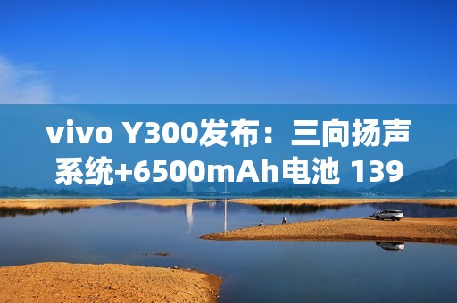 vivo Y300发布：三向扬声系统+6500mAh电池 1399元起