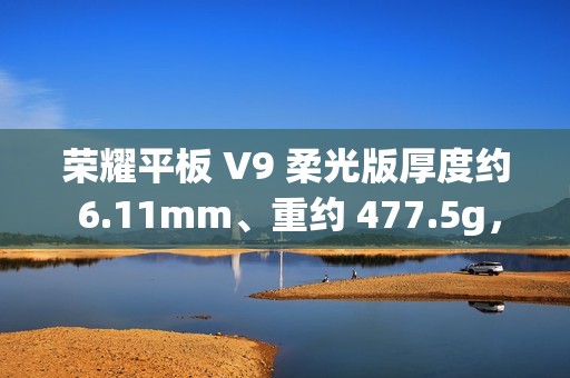 荣耀平板 V9 柔光版厚度约 6.11mm、重约 477.5g，今晚发布