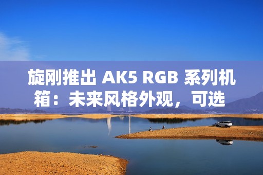 旋刚推出 AK5 RGB 系列机箱：未来风格外观，可选 MESH / 玻璃前面板
