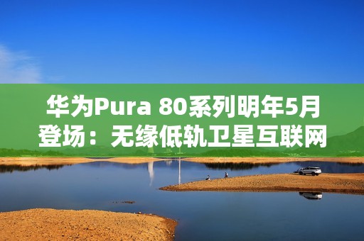 华为Pura 80系列明年5月登场：无缘低轨卫星互联网