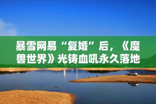 暴雪网易“复婚”后，《魔兽世界》光铸血吼永久落地上海